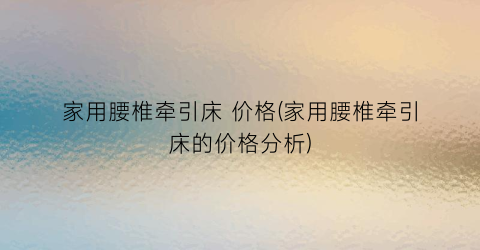 家用腰椎牵引床 价格(家用腰椎牵引床的价格分析)